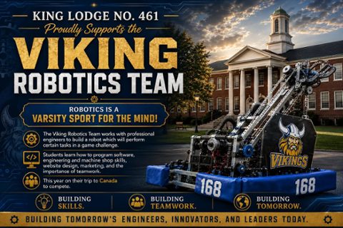 King Lodge No. 461 F.&A.M. is proud to support the Viking Robotics Team.Robotics is truly a varsity sport for the mind. Through this program, students work alongside professional engineers to design, build, and program a competition robot capable of completing complex game challenges. Along the wa